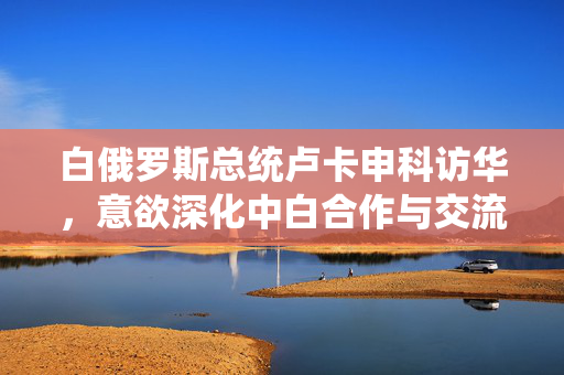 白俄罗斯总统卢卡申科访华，意欲深化中白合作与交流