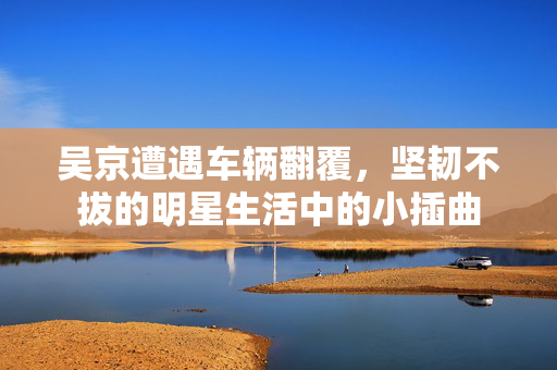 吴京遭遇车辆翻覆，坚韧不拔的明星生活中的小插曲