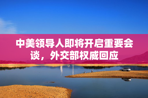 中美领导人即将开启重要会谈，外交部权威回应