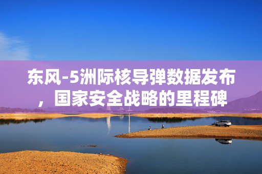 东风-5洲际核导弹数据发布，国家安全战略的里程碑