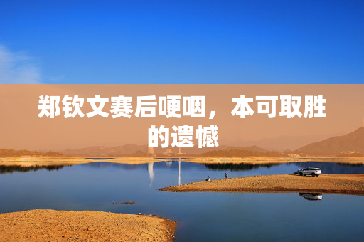 郑钦文赛后哽咽，本可取胜的遗憾