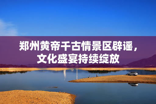 郑州黄帝千古情景区辟谣，文化盛宴持续绽放