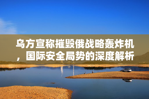 乌方宣称摧毁俄战略轰炸机，国际安全局势的深度解析