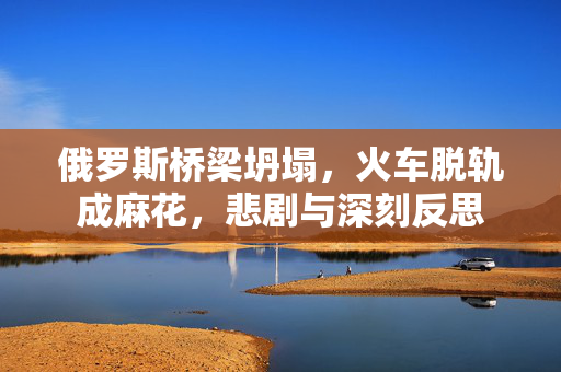 俄罗斯桥梁坍塌，火车脱轨成麻花，悲剧与深刻反思