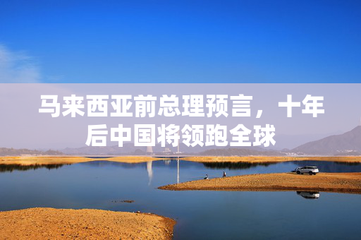马来西亚前总理预言，十年后中国将领跑全球