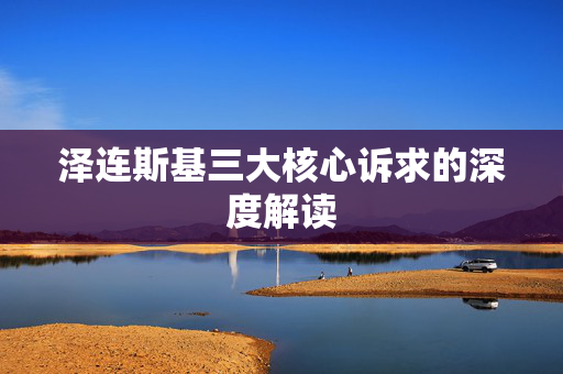 泽连斯基三大核心诉求的深度解读