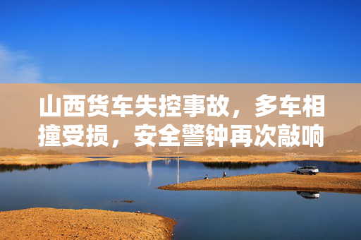 山西货车失控事故，多车相撞受损，安全警钟再次敲响