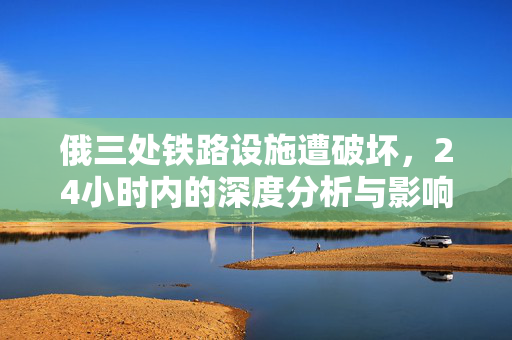 俄三处铁路设施遭破坏，24小时内的深度分析与影响