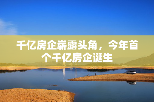 千亿房企崭露头角，今年首个千亿房企诞生