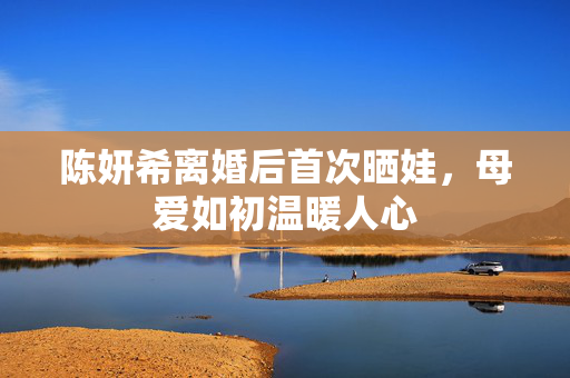 陈妍希离婚后首次晒娃，母爱如初温暖人心
