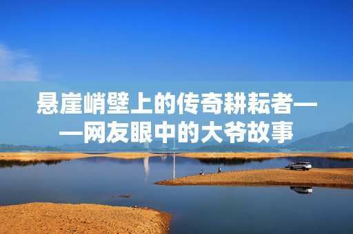 悬崖峭壁上的传奇耕耘者——网友眼中的大爷故事
