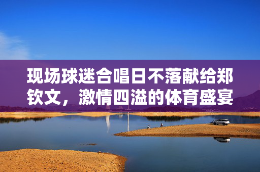 现场球迷合唱日不落献给郑钦文，激情四溢的体育盛宴