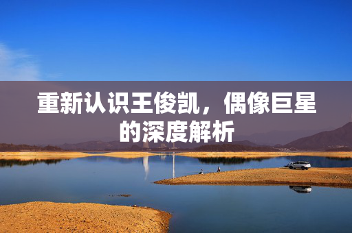 重新认识王俊凯，偶像巨星的深度解析