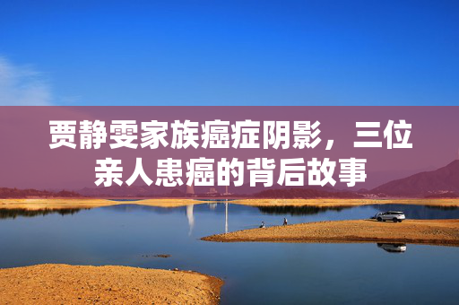 贾静雯家族癌症阴影，三位亲人患癌的背后故事