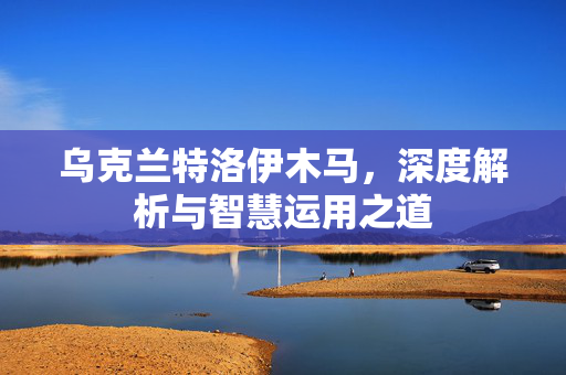 乌克兰特洛伊木马，深度解析与智慧运用之道