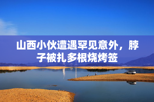 山西小伙遭遇罕见意外，脖子被扎多根烧烤签