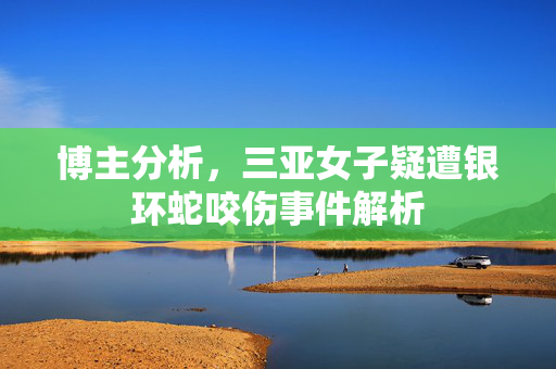 博主分析，三亚女子疑遭银环蛇咬伤事件解析