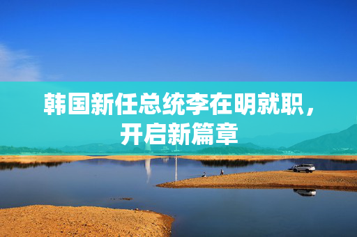 韩国新任总统李在明就职，开启新篇章