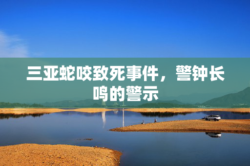 三亚蛇咬致死事件，警钟长鸣的警示