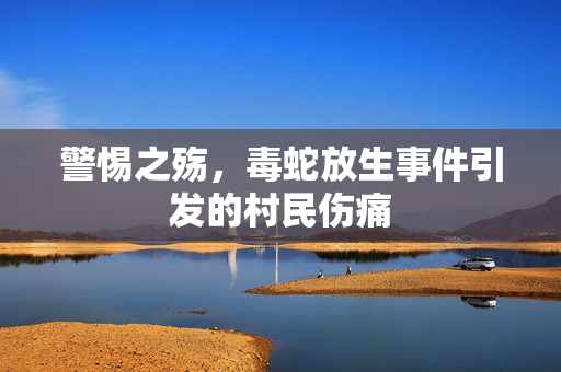 警惕之殇，毒蛇放生事件引发的村民伤痛