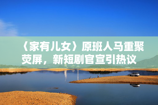 〈家有儿女〉原班人马重聚荧屏，新短剧官宣引热议