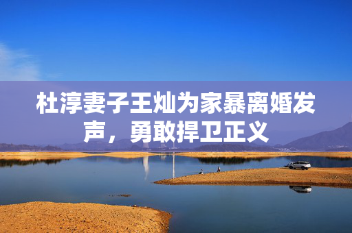 杜淳妻子王灿为家暴离婚发声，勇敢捍卫正义
