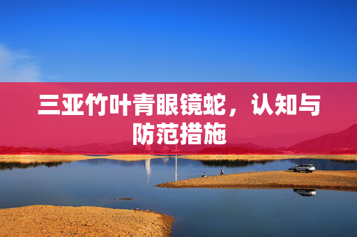 三亚竹叶青眼镜蛇，认知与防范措施