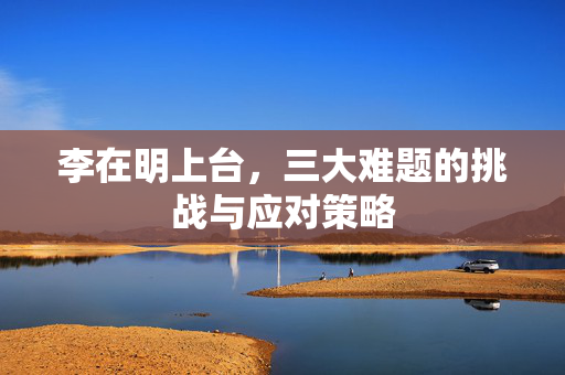 李在明上台，三大难题的挑战与应对策略