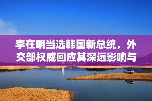 李在明当选韩国新总统，外交部权威回应其深远影响与展望