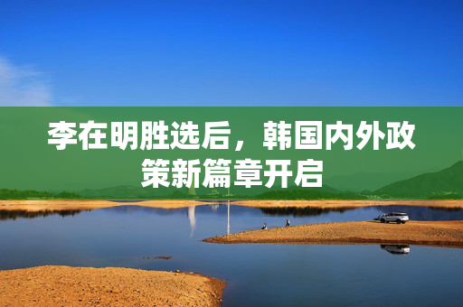 李在明胜选后，韩国内外政策新篇章开启