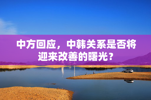 中方回应，中韩关系是否将迎来改善的曙光？