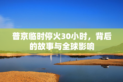 普京临时停火30小时，背后的故事与全球影响