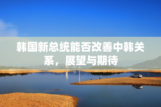 韩国新总统能否改善中韩关系，展望与期待