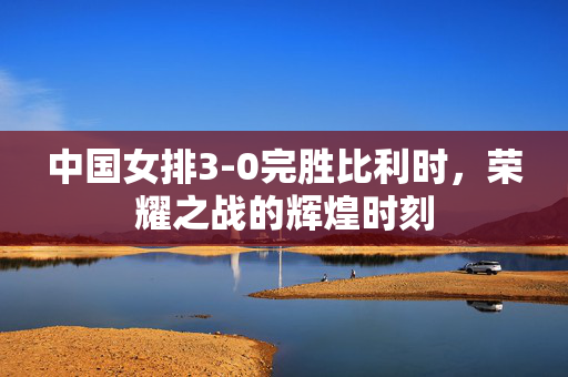 中国女排3-0完胜比利时，荣耀之战的辉煌时刻