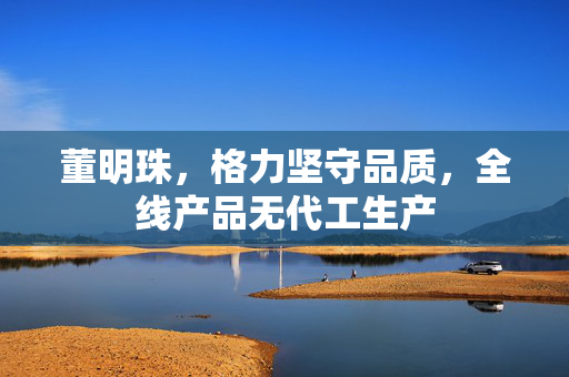 董明珠，格力坚守品质，全线产品无代工生产