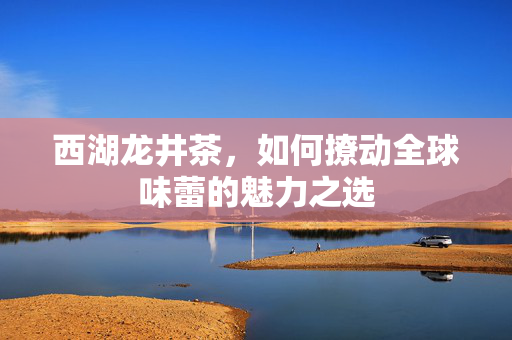 西湖龙井茶，如何撩动全球味蕾的魅力之选