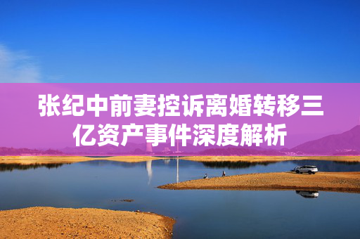 张纪中前妻控诉离婚转移三亿资产事件深度解析