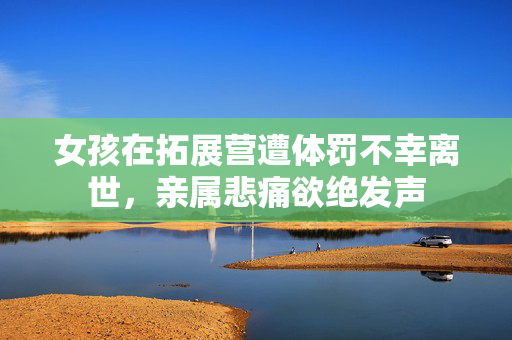女孩在拓展营遭体罚不幸离世，亲属悲痛欲绝发声