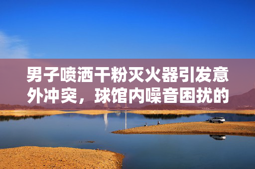 男子喷洒干粉灭火器引发意外冲突，球馆内噪音困扰的解决方式