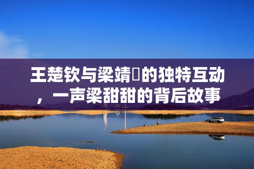 王楚钦与梁靖崑的独特互动，一声梁甜甜的背后故事
