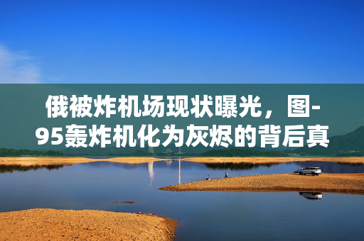 俄被炸机场现状曝光，图-95轰炸机化为灰烬的背后真相揭露