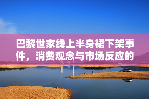 巴黎世家线上半身裙下架事件，消费观念与市场反应的深度解析