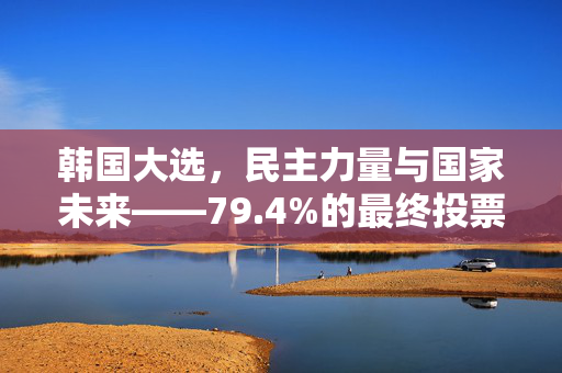 韩国大选，民主力量与国家未来——79.4%的最终投票率揭示的深意
