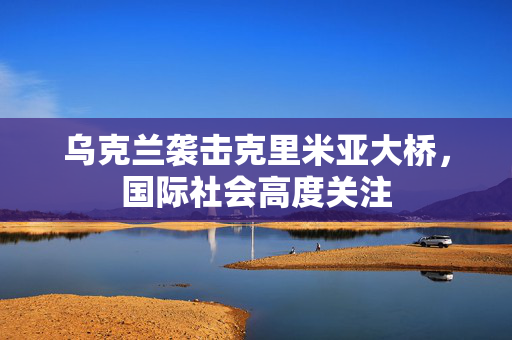 乌克兰袭击克里米亚大桥，国际社会高度关注