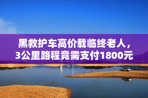 黑救护车高价载临终老人，3公里路程竟需支付1800元