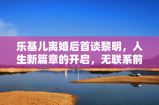 乐基儿离婚后首谈黎明，人生新篇章的开启，无联系前行