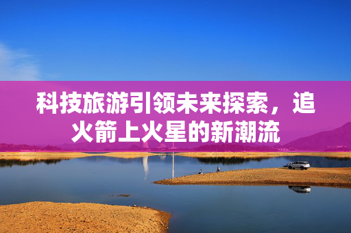 科技旅游引领未来探索，追火箭上火星的新潮流