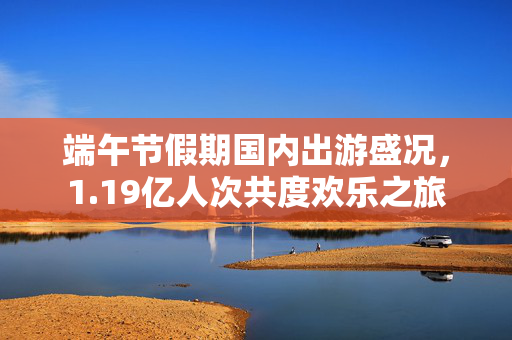 端午节假期国内出游盛况，1.19亿人次共度欢乐之旅