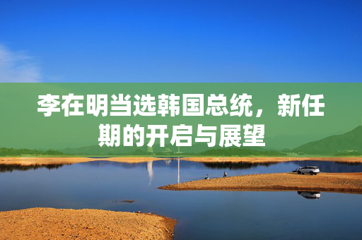 李在明当选韩国总统，新任期的开启与展望