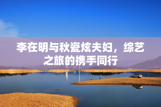 李在明与秋瓷炫夫妇，综艺之旅的携手同行